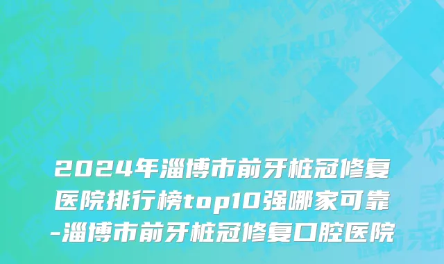 2024年淄博市前牙桩冠修复医院排行榜top10强哪家可靠-淄博市前牙桩冠修复口腔医院