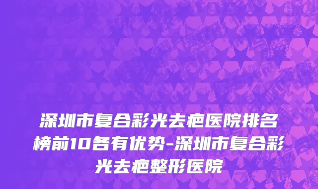 深圳市复合彩光去疤医院排名榜前10各有优势-深圳市复合彩光去疤整形医院
