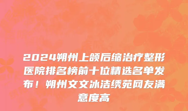 2024朔州上颌后缩治疗整形医院排名榜前十位精选名单发布!朔州文文冰洁绣苑网友满意度高