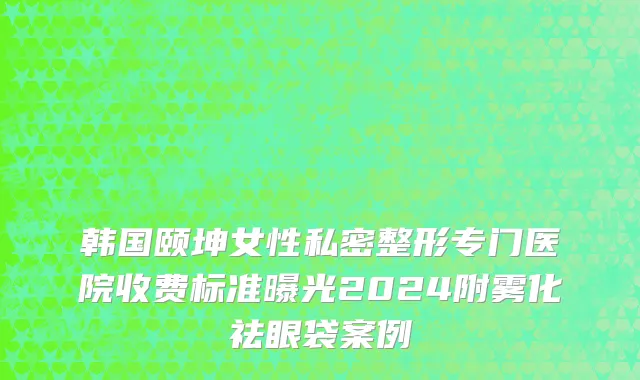 韩国颐坤女性私密整形专门医院收费标准曝光2024附雾化祛眼袋案例