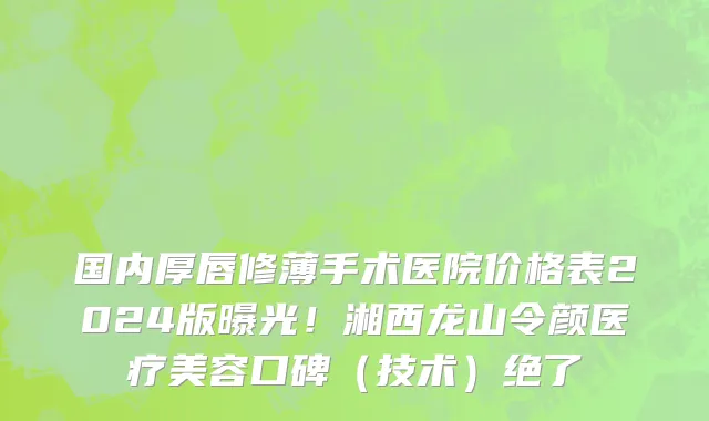国内厚唇修薄手术医院价格表2024版曝光!湘西龙山令颜医疗美容口碑(技术)绝了
