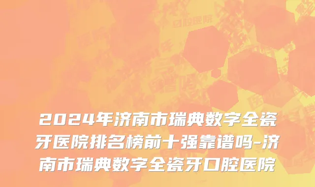 2024年济南市瑞典数字全瓷牙医院排名榜前十强靠谱吗-济南市瑞典数字全瓷牙口腔医院