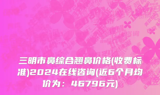 三明市鼻综合翘鼻价格(收费标准)2024在线咨询(近6个月均价为：46796元)