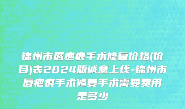 锦州市唇疤痕手术修复价格(价目)表2024版诚意上线-锦州市唇疤痕手术修复手术需要费用是多少