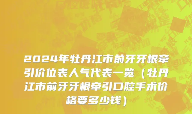 2024年牡丹江市前牙牙根牵引价位表人气代表一览（牡丹江市前牙牙根牵引口腔手术价格要多少钱）