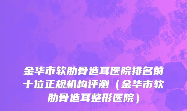 金华市软肋骨造耳医院排名前十位正规机构评测（金华市软肋骨造耳整形医院）