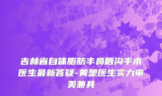 吉林省自体脂肪丰鼻唇沟手术医生最新答疑-黄罡医生实力审美兼具