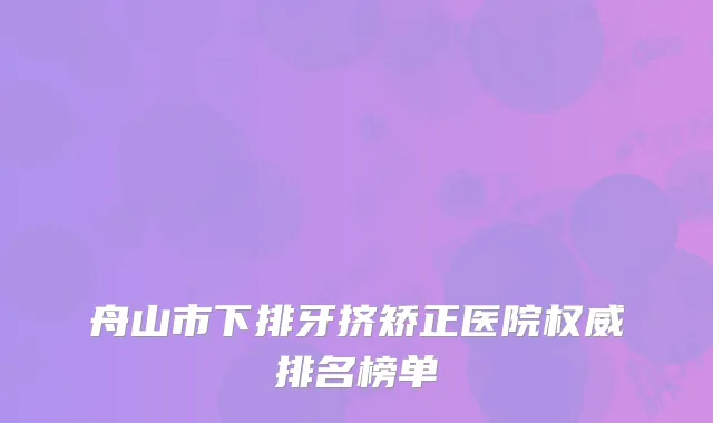 舟山市下排牙挤矫正医院权威排名榜单