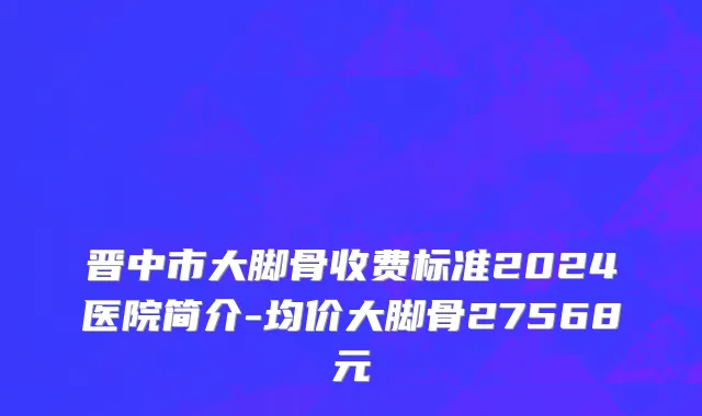 晋中市大脚骨收费标准2024医院简介-均价大脚骨27568元
