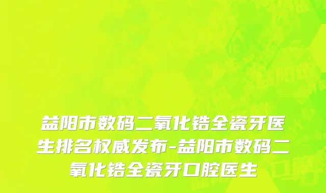 益阳市数码二氧化锆全瓷牙医生排名权威发布-益阳市数码二氧化锆全瓷牙口腔医生