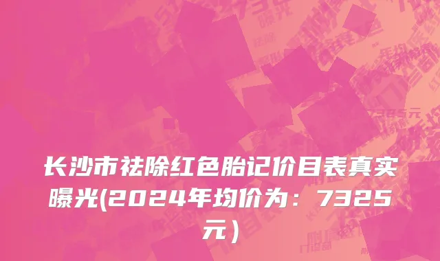 长沙市祛除红色胎记价目表真实曝光(2024年均价为：7325元）