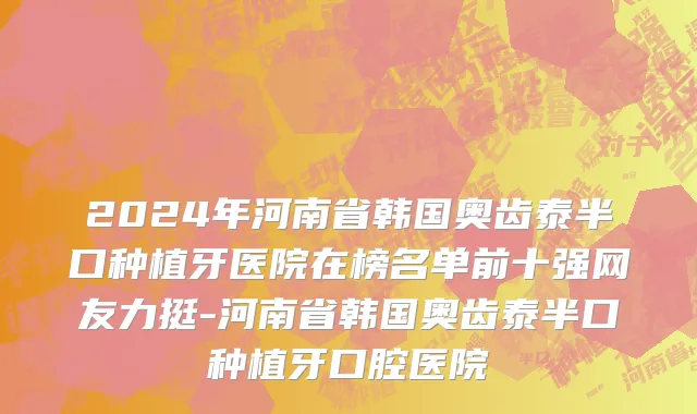 2024年河南省韩国奥齿泰半口种植牙医院在榜名单前十强网友力挺-河南省韩国奥齿泰半口种植牙口腔医院