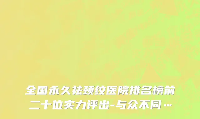 全国永久祛颈纹医院排名榜前二十位实力评出-与众不同…