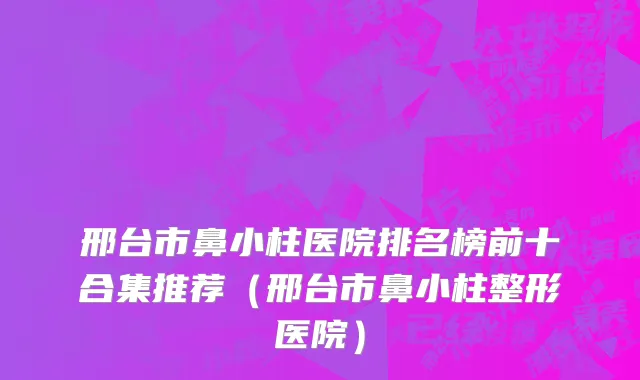 邢台市鼻小柱医院排名榜前十合集推荐（邢台市鼻小柱整形医院）
