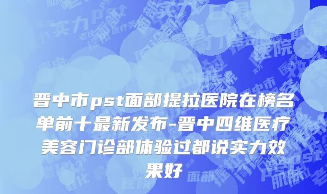 晋中市pst面部提拉医院在榜名单前十最新发布-晋中四维医疗美容门诊部体验过都说实力效果好