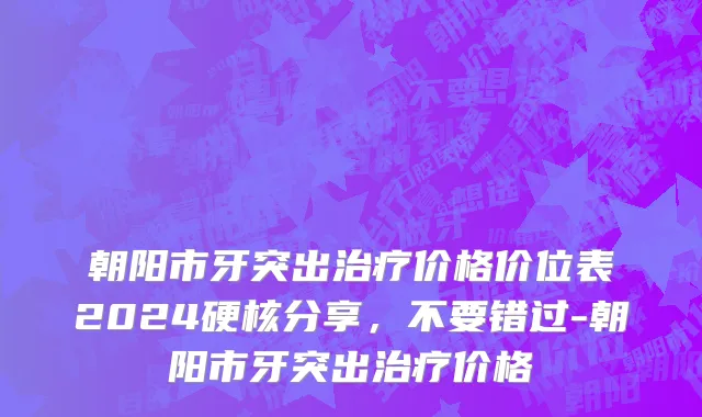 朝阳市牙突出治疗价格价位表2024硬核分享，不要错过-朝阳市牙突出治疗价格