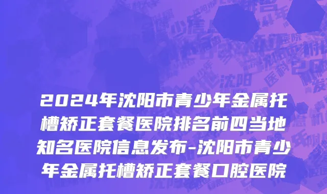2024年沈阳市青少年金属托槽矫正套餐医院排名前四当地知名医院信息发布-沈阳市青少年金属托槽矫正套餐口腔医院