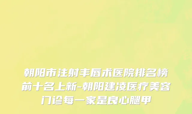 朝阳市注射丰唇术医院排名榜前十名上新-朝阳建凌医疗美容门诊每一家是良心腿甲