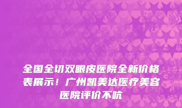 全国全切双眼皮医院全新价格表展示!广州凯美达医疗美容医院评价不吭
