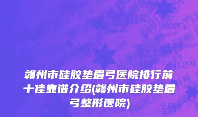 赣州市硅胶垫眉弓医院排行前十佳靠谱介绍(赣州市硅胶垫眉弓整形医院)