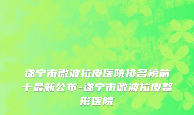 遂宁市微波拉皮医院排名榜前十最新公布-遂宁市微波拉皮整形医院