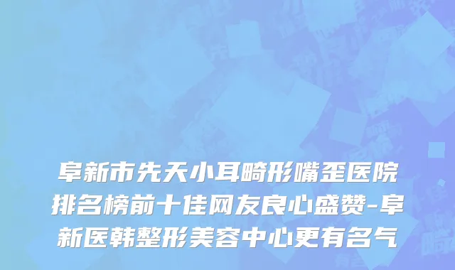 阜新市先天小耳畸形嘴歪医院排名榜前十佳网友良心盛赞-阜新医韩整形美容中心更有名气