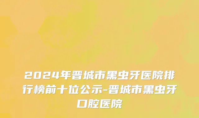2024年晋城市黑虫牙医院排行榜前十位公示-晋城市黑虫牙口腔医院