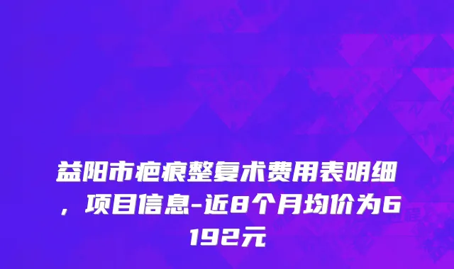 益阳市疤痕整复术费用表明细，项目信息-近8个月均价为6192元
