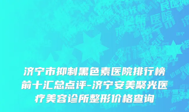 济宁市抑制黑色素医院排行榜前十汇总点评-济宁安美聚光医疗美容诊所整形价格查询