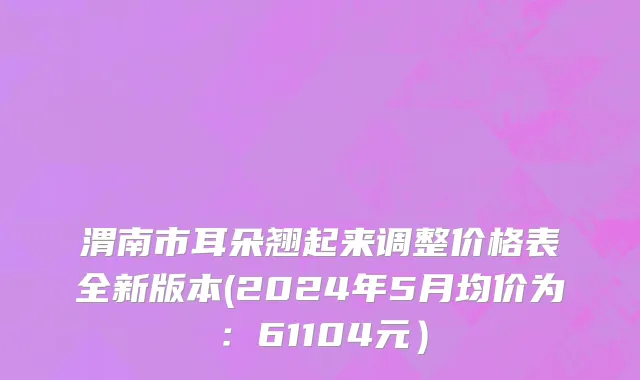 渭南市耳朵翘起来调整价格表全新版本(2024年5月均价为：61104元）