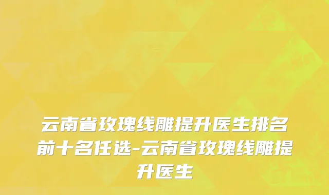 云南省玫瑰线雕提升医生排名前十名任选-云南省玫瑰线雕提升医生