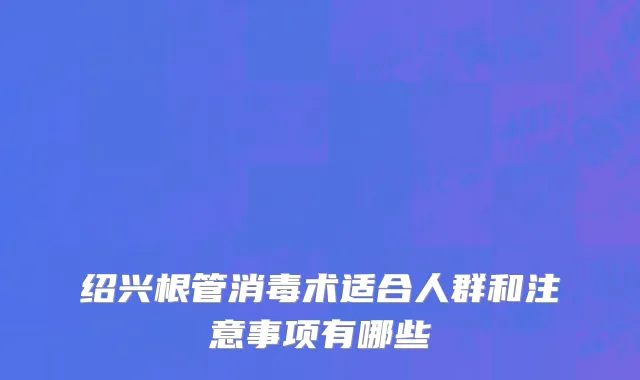 绍兴根管消毒术适合人群和注意事项有哪些