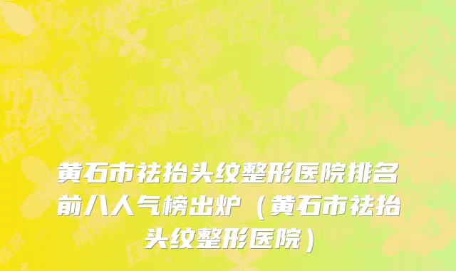 黄石市祛抬头纹整形医院排名前八人气榜出炉（黄石市祛抬头纹整形医院）