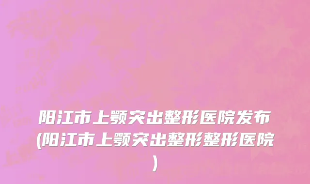 阳江市上颚突出整形医院发布(阳江市上颚突出整形整形医院)