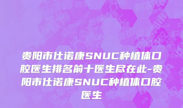 贵阳市仕诺康SNUC种植体口腔医生排名前十医生尽在此-贵阳市仕诺康SNUC种植体口腔医生