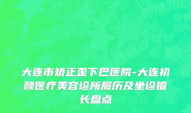 大连市矫正歪下巴医院-大连初颜医疗美容诊所履历及坐诊擅长盘点