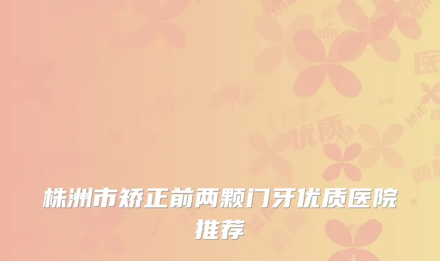 株洲市矫正前两颗门牙优质医院推荐