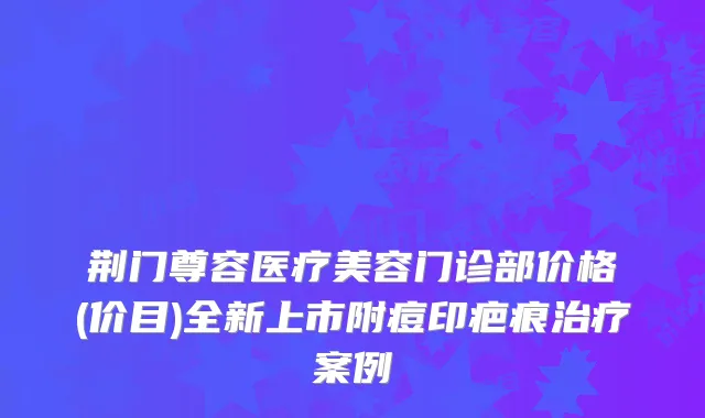 荆门尊容医疗美容门诊部价格(价目)全新上市附痘印疤痕治疗案例