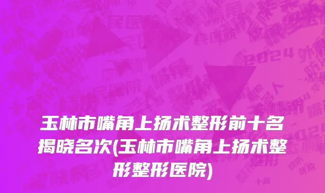 玉林市嘴角上扬术整形前十名揭晓名次(玉林市嘴角上扬术整形整形医院)