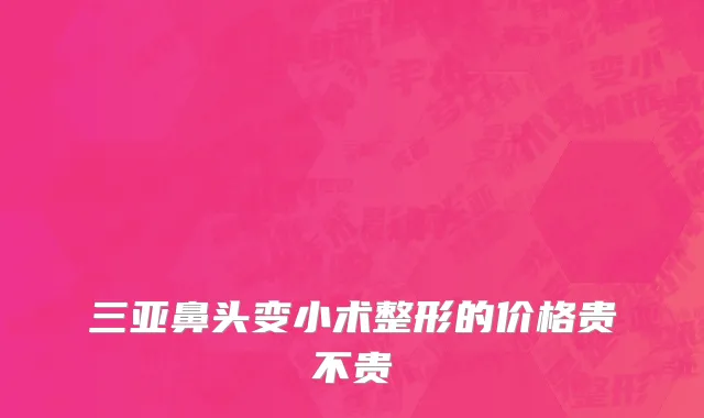 三亚鼻头变小术整形的价格贵不贵