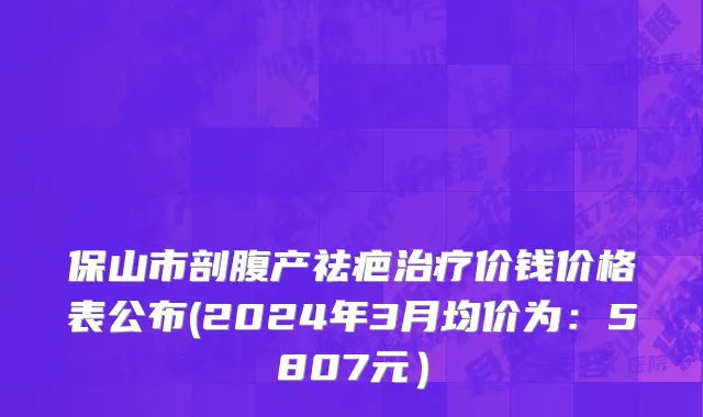 保山市剖腹产祛疤治疗价钱价格表公布(2024年3月均价为：5807元）