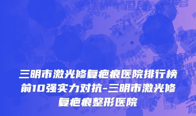 三明市激光修复疤痕医院排行榜前10强实力对抗-三明市激光修复疤痕整形医院