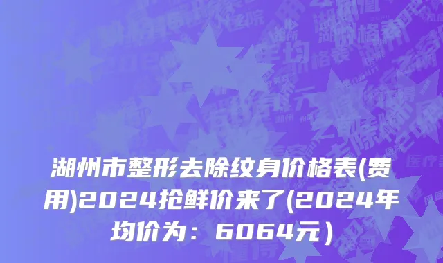 湖州市整形去除纹身价格表(费用)2024抢鲜价来了(2024年均价为：6064元）