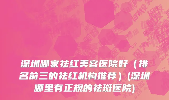 深圳哪家祛红美容医院好（排名前三的祛红机构推荐）(深圳哪里有正规的祛斑医院)