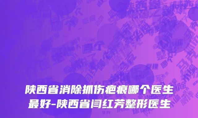 陕西省消除抓伤疤痕哪个医生最好-陕西省闫红芳整形医生
