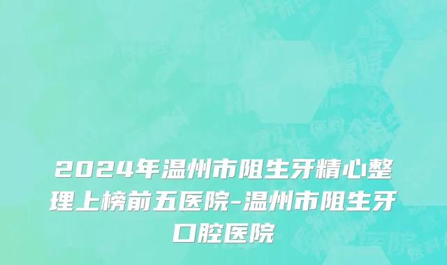 2024年温州市阻生牙精心整理上榜前五医院-温州市阻生牙口腔医院