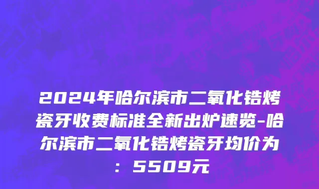 2024年哈尔滨市二氧化锆烤瓷牙收费标准全新出炉速览-哈尔滨市二氧化锆烤瓷牙均价为：5509元