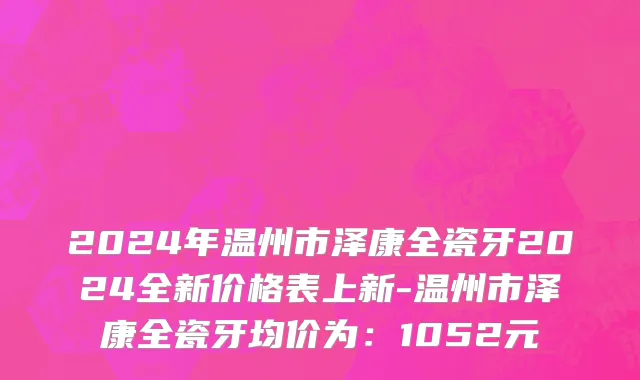 2024年温州市泽康全瓷牙2024全新价格表上新-温州市泽康全瓷牙均价为：1052元