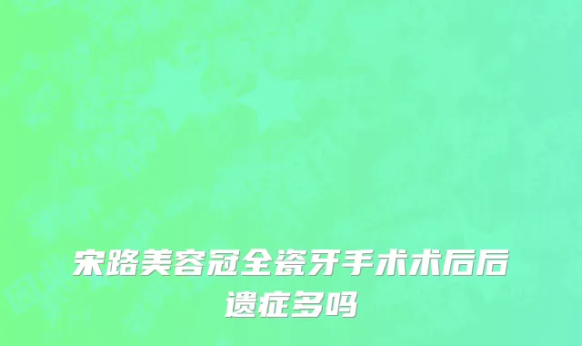 宋路美容冠全瓷牙手术术后后遗症多吗