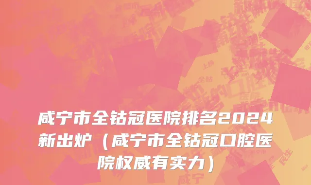 咸宁市全钴冠医院排名2024新出炉（咸宁市全钴冠口腔医院权威有实力）